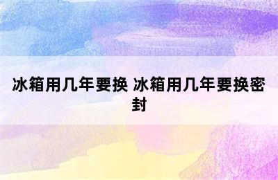 冰箱用几年要换 冰箱用几年要换密封